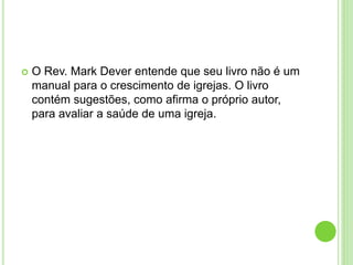  O Rev. Mark Dever entende que seu livro não é um
manual para o crescimento de igrejas. O livro
contém sugestões, como afirma o próprio autor,
para avaliar a saúde de uma igreja.
 