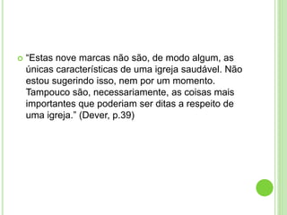 “Estas nove marcas não são, de modo algum, as
únicas características de uma igreja saudável. Não
estou sugerindo isso, nem por um momento.
Tampouco são, necessariamente, as coisas mais
importantes que poderiam ser ditas a respeito de
uma igreja.” (Dever, p.39)
 