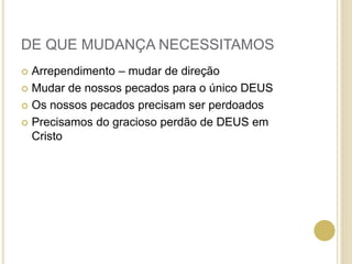 DE QUE MUDANÇA NECESSITAMOS
 Arrependimento – mudar de direção
 Mudar de nossos pecados para o único DEUS
 Os nossos pecados precisam ser perdoados
 Precisamos do gracioso perdão de DEUS em
Cristo
 