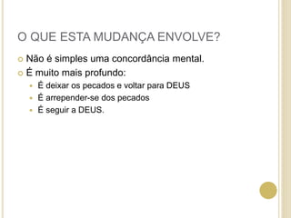 O QUE ESTA MUDANÇA ENVOLVE?
 Não é simples uma concordância mental.
 É muito mais profundo:
 É deixar os pecados e voltar para DEUS
 É arrepender-se dos pecados
 É seguir a DEUS.
 