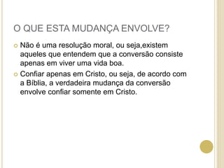 O QUE ESTA MUDANÇA ENVOLVE?
 Não é uma resolução moral, ou seja,existem
aqueles que entendem que a conversão consiste
apenas em viver uma vida boa.
 Confiar apenas em Cristo, ou seja, de acordo com
a Bíblia, a verdadeira mudança da conversão
envolve confiar somente em Cristo.
 
