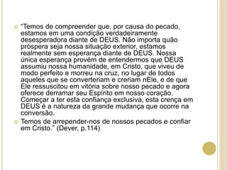  “Temos de compreender que, por causa do pecado,
estamos em uma condição verdadeiramente
desesperadora diante de DEUS. Não importa quão
próspera seja nossa situação exterior, estamos
realmente sem esperança diante de DEUS. Nossa
única esperança provém de entendermos que DEUS
assumiu nossa humanidade, em Cristo, que viveu de
modo perfeito e morreu na cruz, no lugar de todos
aqueles que se converteriam e creriam nEle, e de que
Ele ressuscitou em vitória sobre nosso pecado e agora
oferece derramar seu Espírito em nosso coração.
Começar a ter esta confiança exclusiva, esta crença em
DEUS é a natureza da grande mudança que ocorre na
conversão.
 Temos de arrepender-nos de nossos pecados e confiar
em Cristo.” (Dever, p.114)
 