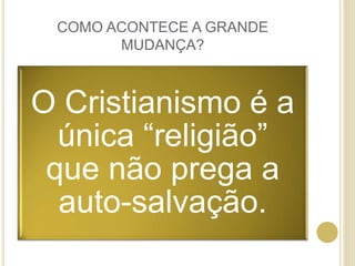 COMO ACONTECE A GRANDE
MUDANÇA?
O Cristianismo é a
única “religião”
que não prega a
auto-salvação.
 