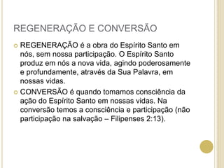 REGENERAÇÃO E CONVERSÃO
 REGENERAÇÃO é a obra do Espírito Santo em
nós, sem nossa participação. O Espírito Santo
produz em nós a nova vida, agindo poderosamente
e profundamente, através da Sua Palavra, em
nossas vidas.
 CONVERSÃO é quando tomamos consciência da
ação do Espírito Santo em nossas vidas. Na
conversão temos a consciência e participação (não
participação na salvação – Filipenses 2:13).
 