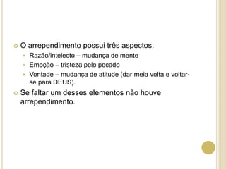  O arrependimento possui três aspectos:
 Razão/intelecto – mudança de mente
 Emoção – tristeza pelo pecado
 Vontade – mudança de atitude (dar meia volta e voltar-
se para DEUS).
 Se faltar um desses elementos não houve
arrependimento.
 