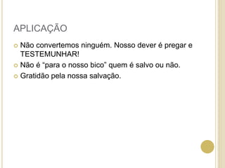 APLICAÇÃO
 Não convertemos ninguém. Nosso dever é pregar e
TESTEMUNHAR!
 Não é “para o nosso bico” quem é salvo ou não.
 Gratidão pela nossa salvação.
 