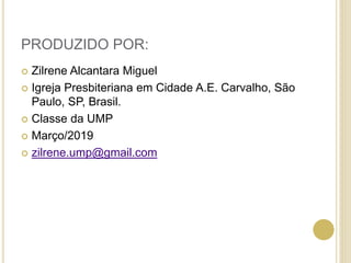 PRODUZIDO POR:
 Zilrene Alcantara Miguel
 Igreja Presbiteriana em Cidade A.E. Carvalho, São
Paulo, SP, Brasil.
 Classe da UMP
 Março/2019
 zilrene.ump@gmail.com
 