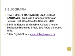 BIBLIOGRAFIA
 Dever, Mark. 9 MARCAS DE UMA IGREJA
SAUDÁVEL. Tradução Francisco Wellington
Ferreira, Fiel, São José dos Campos, 2018.
 Bíblia de Estudo de Genebra. Cultura Cristã e
Sociedade Bíblica do Brasil, São Paulo e Barueri,
1999.
 Bíblia Digital Glow – www.bibliaglow.com.br
 