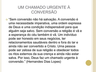 UM CHAMADO URGENTE À
CONVERSÃO
 “Sem conversão não há salvação. A conversão é
uma necessidade imperativa, uma ordem expressa
de Deus e uma condição indispensável para que
alguém seja salvo. Sem conversão a religião é vã e
a esperança do céu também é vã. Um indivíduo
pode ser honesto em seus negócios, ter
relacionamentos saudáveis dentro e fora do lar e
ainda não ser convertido a Cristo. Uma pessoa
pode ser zelosa de sua religião e obedecer todos
os ritos externos da sua crença e ainda não estar
salva. Por isso, Deus faz um chamado urgente à
conversão.” (Hernandes Dias Lopes)
 
