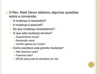  O Rev. Mark Dever elaborou algumas questões
sobre a conversão.
 A mudança é necessária?
 A mudança é possível?
 De que mudança necessitamos?
 O que esta mudança envolve?
 Assentimento moral?
 Resolução moral
 Confiar apenas em Cristo?
 Como acontece esta grande mudança?
 Não fazemos nada?
 Fazemos tudo?
 DEUS opera esta fé salvadora em nós.
 