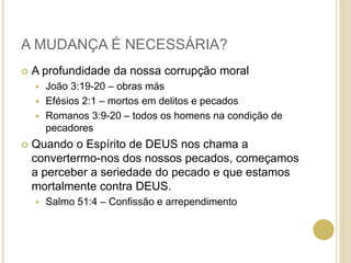 A MUDANÇA É NECESSÁRIA?
 A profundidade da nossa corrupção moral
 João 3:19-20 – obras más
 Efésios 2:1 – mortos em delitos e pecados
 Romanos 3:9-20 – todos os homens na condição de
pecadores
 Quando o Espírito de DEUS nos chama a
convertermo-nos dos nossos pecados, começamos
a perceber a seriedade do pecado e que estamos
mortalmente contra DEUS.
 Salmo 51:4 – Confissão e arrependimento
 