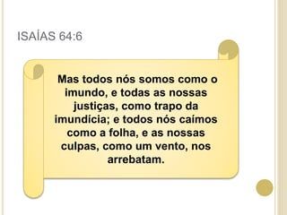 ISAÍAS 64:6
Mas todos nós somos como o
imundo, e todas as nossas
justiças, como trapo da
imundícia; e todos nós caímos
como a folha, e as nossas
culpas, como um vento, nos
arrebatam.
 