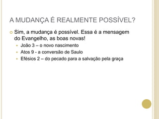 A MUDANÇA É REALMENTE POSSÍVEL?
 Sim, a mudança é possível. Essa é a mensagem
do Evangelho, as boas novas!
 João 3 – o novo nascimento
 Atos 9 - a conversão de Saulo
 Efésios 2 – do pecado para a salvação pela graça
 