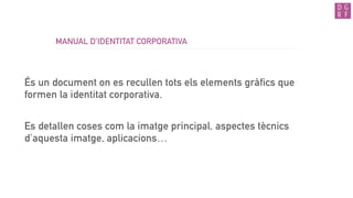 MANUAL D’IDENTITAT CORPORATIVA
És un document on es recullen tots els elements gràfics que
formen la identitat corporativa.
Es detallen coses com la imatge principal, aspectes tècnics
d’aquesta imatge, aplicacions…
 
