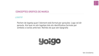CONCEPTES GRÀFICS DE MARCA
LOGOTIP
Parlem de logotip quan l’element està format per paraules. Logo vol dir
paraula. Així que no són logotips tots els identificatius formats per
símbols o icones amb text. Només els que són tipografia
font: brandemia
 