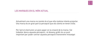 LES MARQUES EN EL MÓN ACTUAL
Actualment una marca no només és el que ella mateixa intenta projectar.
Una marca és en gran part la percepció que els clients en tenen d’ella.
Per tant el client pren un gran paper en la creació de la marca. Cal
treballar doncs aquesta percepció, i el disseny gràfic és un punt
important per poder canviar aquesta percepció (transmetre missatge)
 