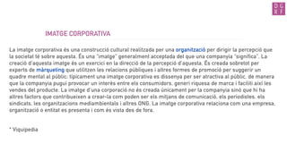 IMATGE CORPORATIVA
La imatge corporativa és una construcció cultural realitzada per una organització per dirigir la percepció que
la societat té sobre aquesta. És una “imatge” generalment acceptada del que una companyia “significa”. La
creació d'aquesta imatge és un exercici en la direcció de la percepció d'aquesta. És creada sobretot per
experts de màrqueting que utilitzen les relacions públiques i altres formes de promoció per suggerir un
quadre mental al públic: típicament una imatge corporativa es dissenya per ser atractiva al públic, de manera
que la companyia pugui provocar un interès entre els consumidors, generi riquesa de marca i faciliti així les
vendes del producte. La imatge d'una corporació no és creada únicament per la companyia sinó que hi ha
altres factors que contribueixen a crear-la com poden ser els mitjans de comunicació, els periodistes, els
sindicats, les organitzacions mediambientals i altres ONG. La imatge corporativa relaciona com una empresa,
organització o entitat es presenta i com és vista des de fora.
* Viquipedia
 