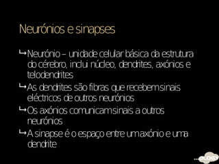 Neurónios e sinapses
 Neurónio – unidade celular básica da estrutura
  do cérebro, inclui núcleo, dendrites, axónios e
  telodendrites
 As dendrites são fibras que recebemsinais
  eléctricos de outros neurónios
 Os axónios com   unicamsinais a outros
  neurónios
 A sinapse é o espaço entre umaxónio e um     a
  dendrite
 