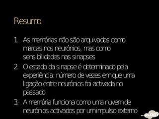 Resumo

1. As m órias não são arquivadas com
         em                               o
   m  arcas nos neurónios, m com
                            as       o
   sensibilidades nas sinapses
2. O estado da sinapse é determ   inado pela
   experiência: núm de vezes emque um
                    ero                       a
   ligação entre neurónios foi activada no
   passado
3. A m ória funciona com um nuvemde
        em                  o a
   neurónios activados por umim    pulso externo
 