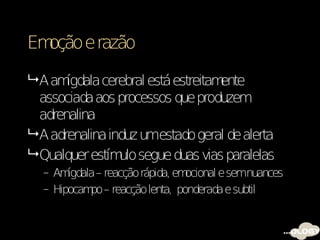 Emoção e razão

 A am ígdala cerebral está estreitamente
  associada aos processos que produzem
  adrenalina
 A adrenalina induz umestado geral de alerta
 Qualquer estím segue duas vias paralelas
                 ulo
  – Am ígdala – reacção rápida, emocional e semnuances
  – Hipocam – reacção lenta, ponderada e subtil
            po
 