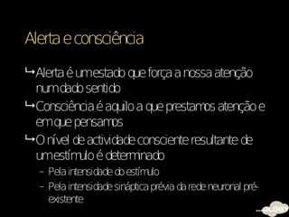 Alerta e consciência

 Alerta é umestado que força a nossa atenção
  numdado sentido
 Consciência é aquilo a que prestam atenção e
                                      os
  emque pensam     os
 O nível de actividade consciente resultante de
  umestím é determ
            ulo         inado
  – Pela intensidade do estím ulo
  – Pela intensidade sináptica prévia da rede neuronal pré-
    existente
 