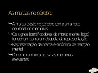 As marcas no cérebro
 Am  arca existe no cérebro com um rede
                                 o a
  neuronal de m órias
                 em
 Os signos identificadores da m arca (nom logo)
                                          e,
  funcionamcom umetiqueta da representação
                  o
 Representação da m   arca é sinónim de reacção
                                     o
  m ental
 O nom da m
         e      arca activa as m órias
                                em
  relevantes
 