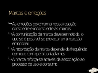 Marcas e emoções
 As em oções governama nossa reacção
  consciente e inconsciente às m arcas
 A com unicação de m  arca deve ser notada, o
  que só é possível se provocar um reacção
                                   a
  em ocional
 A recordação da m  arca depende da frequência
  comque comque a contactam     os
 Am  arca reforça-se através da associação ao
  processo de uso e consum   o
 