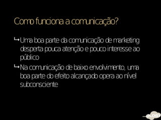 Com funciona a com
   o              unicação?

 Um boa parte da com
     a                   unicação de m arketing
  desperta pouca atenção e pouco interesse ao
  público
 Na com  unicação de baixo envolvimento, um  a
  boa parte do efeito alcançado opera ao nível
  subconsciente
 