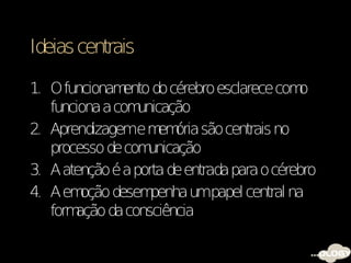 Ideias centrais

1. O funcionam ento do cérebro esclarece com o
   funciona a com unicação
2. Aprendizageme m ória são centrais no
                      em
   processo de com  unicação
3. A atenção é a porta de entrada para o cérebro
4. A em oção desem  penha umpapel central na
   formação da consciência
 