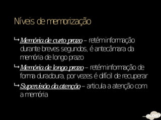 Níveis de m orização
           em

 Memória de curto prazo – retéminform   ação
  durante breves segundos, é antecâm daara
  m ória de longo prazo
    em
 Memória de longo prazo – retéminform   ação de
  form duradoura, por vezes é difícil de recuperar
      a
 Supervisão da atenção – articula a atenção com
  a m ória
     em
 