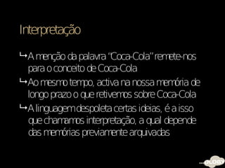 Interpretação

 Am   enção da palavra “Coca-Cola”rem  ete-nos
  para o conceito de Coca-Cola
 Ao m o tem activa na nossa m ória de
        esm      po,                  em
  longo prazo o que retivem sobre Coca-Cola
                            os
 A linguagemdespoleta certas ideias, é a isso
  que cham os interpretação, a qual depende
            am
  das m órias previam
         em              ente arquivadas
 