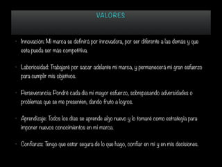 VA LORES
• Innovación: Mi marca se definirá por innovadora, por ser diferente a las demás y que
esta pueda ser más competitiva.
• Laboriosidad: Trabajaré por sacar adelante mi marca, y permanecerá mi gran esfuerzo
para cumplir mis objetivos.
• Perseverancia: Pondré cada día mi mayor esfuerzo, sobrepasando adversidades o
problemas que se me presenten, dando fruto a logros.
• Aprendizaje: Todos los días se aprende algo nuevo y lo tomaré como estrategia para
imponer nuevos conocimientos en mi marca.
• Confianza: Tengo que estar segura de lo que hago, confiar en mi y en mis decisiones.
 