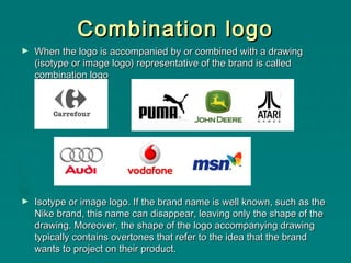 Combination logo
►

When the logo is accompanied by or combined with a drawing
(isotype or image logo) representative of the brand is called
combination logo

►

Isotype or image logo. If the brand name is well known, such as the
Nike brand, this name can disappear, leaving only the shape of the
drawing. Moreover, the shape of the logo accompanying drawing
typically contains overtones that refer to the idea that the brand
wants to project on their product.

 