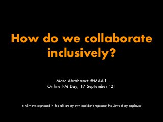 How do we collaborate
inclusively?
Marc Abraham± @MAA1
Online PM Day, 17 September ‘21
± All views expressed in this talk ...