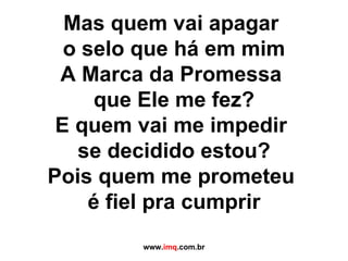 Mas quem vai apagar  o selo que há em mim A Marca da Promessa  que Ele me fez? E quem vai me impedir  se decidido estou? Pois quem me prometeu  é fiel pra cumprir www. imq .com.br 