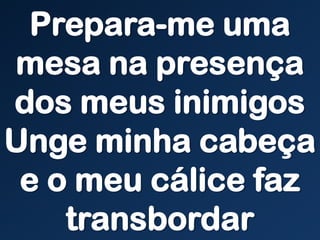 Prepara-me uma
mesa na presença
dos meus inimigos
Unge minha cabeça
e o meu cálice faz
transbordar
