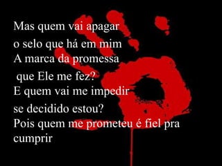 Mas quem vai apagar 
o selo que há em mim 
A marca da promessa 
que Ele me fez? 
E quem vai me impedir 
se decidido estou? 
Pois quem me prometeu é fiel pra 
cumprir 
 