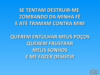 SE TENTAM DESTRUIR-MESE TENTAM DESTRUIR-ME
ZOMBANDO DA MINHA FÉZOMBANDO DA MINHA FÉ
E ATÉ TRAMAM CONTRA MIME ATÉ TRAMAM CONTRA MIM
QUEREM ENTULHAR MEUS POÇOSQUEREM ENTULHAR MEUS POÇOS
QUEREM FRUSTRARQUEREM FRUSTRAR
MEUS SONHOSMEUS SONHOS
E ME FAZER DESISTIRE ME FAZER DESISTIR
 