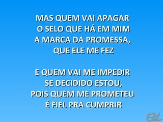 MAS QUEM VAI APAGARMAS QUEM VAI APAGAR
O SELO QUE HÁ EM MIMO SELO QUE HÁ EM MIM
A MARCA DA PROMESSA,A MARCA DA PROMESSA,
QUE ELE ME FEZQUE ELE ME FEZ
E QUEM VAI ME IMPEDIRE QUEM VAI ME IMPEDIR
SE DECIDIDO ESTOU,SE DECIDIDO ESTOU,
POIS QUEM ME PROMETEUPOIS QUEM ME PROMETEU
É FIEL PRA CUMPRIRÉ FIEL PRA CUMPRIR
 
