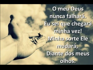 O meu DeusO meu Deus
nunca falhará.nunca falhará.
Eu sei que chegaráEu sei que chegará
minha vez!minha vez!
Minha sorte EleMinha sorte Ele
mudará,mudará,
Diante dos meusDiante dos meus
olhos.olhos.
 