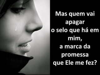 Mas quem vaiMas quem vai
apagarapagar
o selo que há emo selo que há em
mim,mim,
a marca daa marca da
promessapromessa
que Ele me fez?que Ele me fez?
 