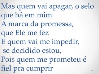Mas quem vai apagar, o selo
que há em mim
A marca da promessa,
que Ele me fez
E quem vai me impedir,
se decidido estou,
Pois quem me prometeu é
fiel pra cumprir
 