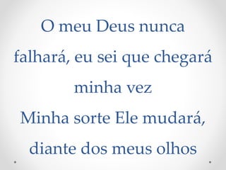 O meu Deus nunca
falhará, eu sei que chegará
minha vez
Minha sorte Ele mudará,
diante dos meus olhos
 