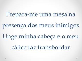 Prepara-me uma mesa na
presença dos meus inimigos
Unge minha cabeça e o meu
cálice faz transbordar
 