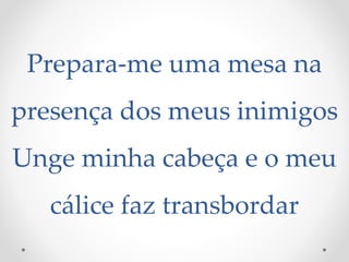 Prepara-me uma mesa na
presença dos meus inimigos
Unge minha cabeça e o meu
cálice faz transbordar
 