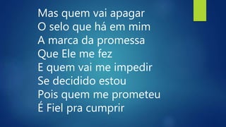 Mas quem vai apagar
O selo que há em mim
A marca da promessa
Que Ele me fez
E quem vai me impedir
Se decidido estou
Pois quem me prometeu
É Fiel pra cumprir
 