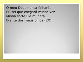 O meu Deus nunca falhará,
Eu sei que chegará minha vez
Minha sorte Ele mudará,
Diante dos meus olhos (2X)
 