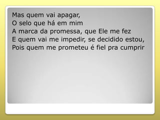 Mas quem vai apagar,
O selo que há em mim
A marca da promessa, que Ele me fez
E quem vai me impedir, se decidido estou,
Pois quem me prometeu é fiel pra cumprir
 