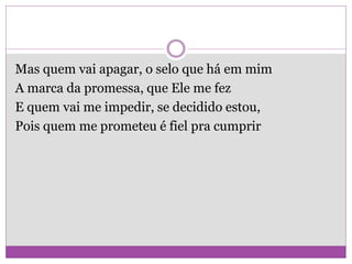 Mas quem vai apagar, o selo que há em mim
A marca da promessa, que Ele me fez
E quem vai me impedir, se decidido estou,
Pois quem me prometeu é fiel pra cumprir
 