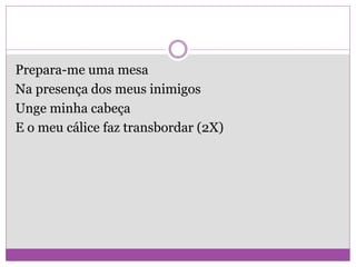 Prepara-me uma mesa
Na presença dos meus inimigos
Unge minha cabeça
E o meu cálice faz transbordar (2X)
 